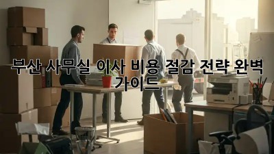 부산 사무실 이사, 비용 절감 전략 완벽 가이드